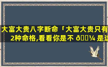 大富大贵八字断命「大富大贵只有2种命格,看看你是不 🌼 是这种八字」